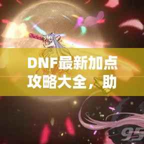 DNF最新加点攻略大全,助力你成为顶尖玩家的秘密武器!